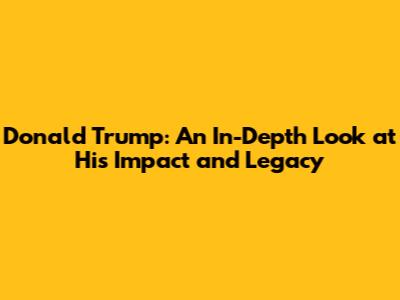 Donald Trump: An In-Depth Look at His Impact and Legacy
