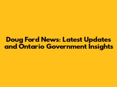 Doug Ford News: Latest Updates and Ontario Government Insights