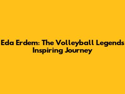 Eda Erdem: The Volleyball Legend's Inspiring Journey