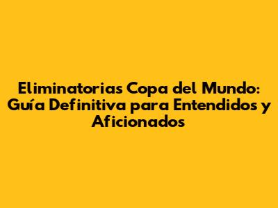 Eliminatorias Copa del Mundo: Guía Definitiva para Entendidos y Aficionados