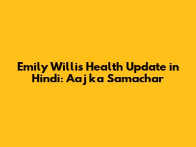 Emily Willis Health Update in Hindi: Aaj ka Samachar