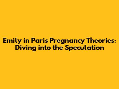 Emily in Paris Pregnancy Theories: Diving into the Speculation