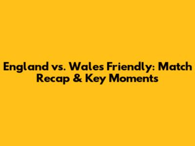 England vs. Wales Friendly: Match Recap & Key Moments