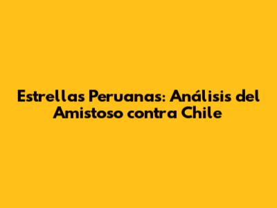 Estrellas Peruanas: Análisis del Amistoso contra Chile