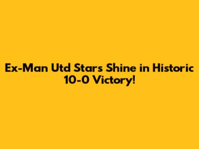 Ex-Man Utd Stars Shine in Historic 10-0 Victory!