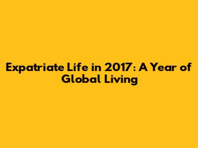 Expatriate Life in 2017: A Year of Global Living