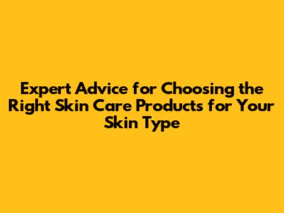Expert Advice for Choosing the Right Skin Care Products for Your Skin Type