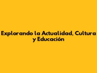 Explorando la Actualidad, Cultura y Educación