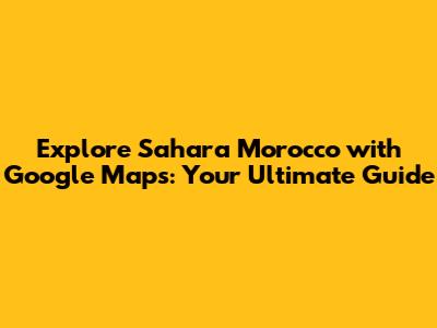 Explore Sahara Morocco with Google Maps: Your Ultimate Guide