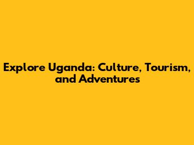 Explore Uganda: Culture, Tourism, and Adventures