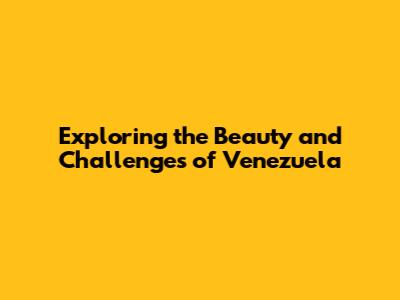 Exploring the Beauty and Challenges of Venezuela