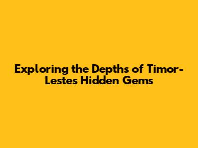 Exploring the Depths of Timor-Leste's Hidden Gems