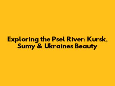 Exploring the Psel River: Kursk, Sumy & Ukraine's Beauty