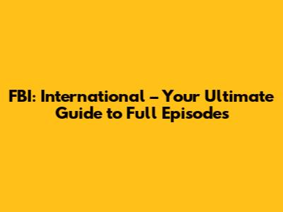 FBI: International – Your Ultimate Guide to Full Episodes