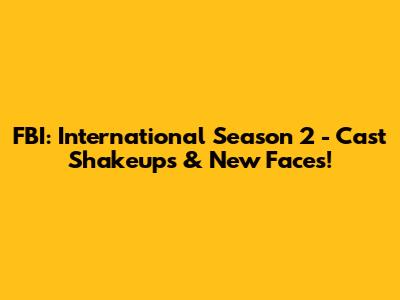 FBI: International Season 2 - Cast Shakeups & New Faces!