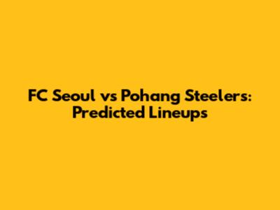 FC Seoul vs Pohang Steelers: Predicted Lineups