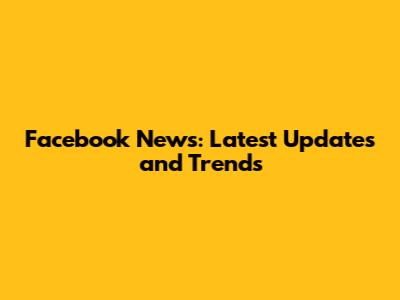 Facebook News: Latest Updates and Trends