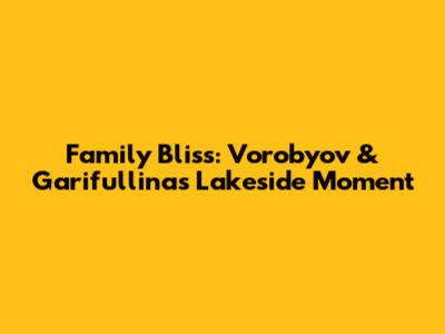 Family Bliss: Vorobyov & Garifullina's Lakeside Moment
