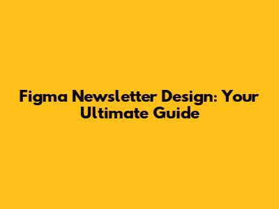 Figma Newsletter Design: Your Ultimate Guide