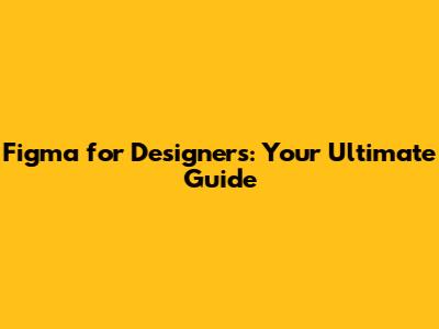 Figma for Designers: Your Ultimate Guide