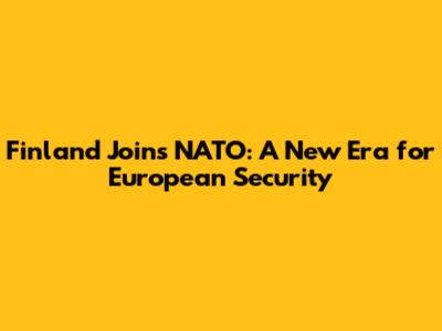Finland Joins NATO: A New Era for European Security