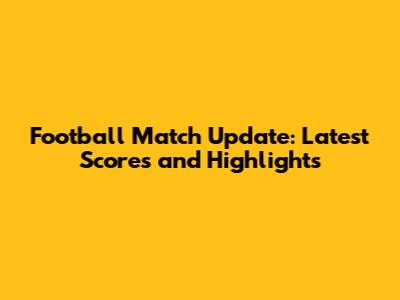 Football Match Update: Latest Scores and Highlights