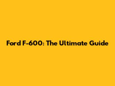 Ford F-600: The Ultimate Guide