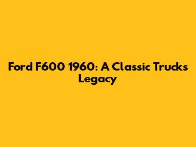 Ford F600 1960: A Classic Truck's Legacy