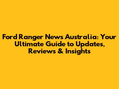 Ford Ranger News Australia: Your Ultimate Guide to Updates, Reviews & Insights