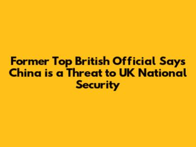 Former Top British Official Says China is a Threat to UK National Security