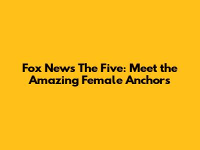 Fox News' The Five: Meet the Amazing Female Anchors