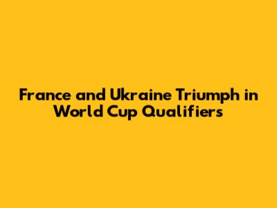 France and Ukraine Triumph in World Cup Qualifiers