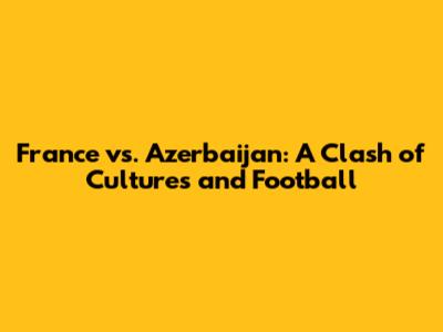 France vs. Azerbaijan: A Clash of Cultures and Football