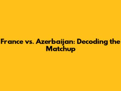 France vs. Azerbaijan: Decoding the Matchup