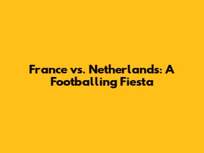 France vs. Netherlands: A Footballing Fiesta