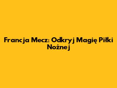 Francja Mecz: Odkryj Magię Piłki Nożnej