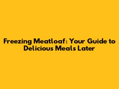 Freezing Meatloaf: Your Guide to Delicious Meals Later