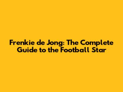 Frenkie de Jong: The Complete Guide to the Football Star