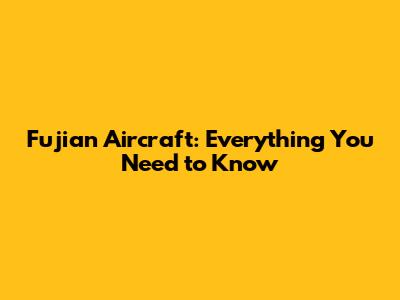 Fujian Aircraft: Everything You Need to Know