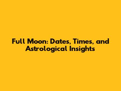 Full Moon: Dates, Times, and Astrological Insights