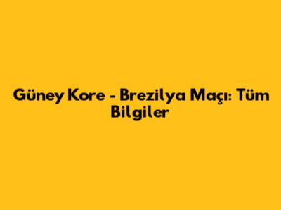 Güney Kore - Brezilya Maçı: Tüm Bilgiler