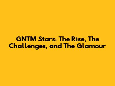 GNTM Stars: The Rise, The Challenges, and The Glamour