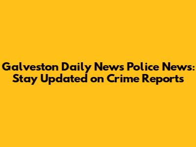 Galveston Daily News Police News: Stay Updated on Crime Reports