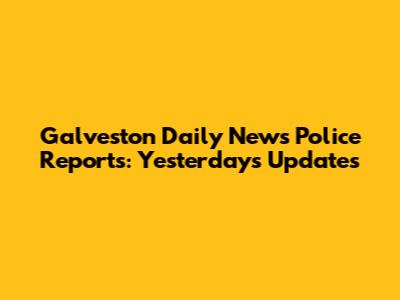 Galveston Daily News Police Reports: Yesterday's Updates