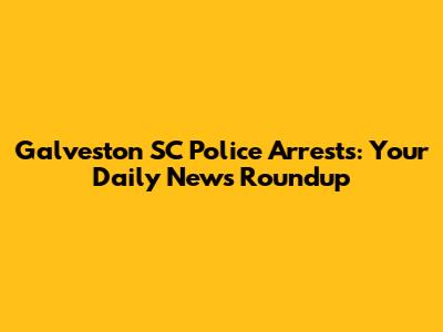 Galveston SC Police Arrests: Your Daily News Roundup