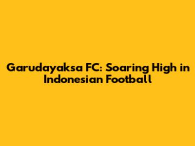 Garudayaksa FC: Soaring High in Indonesian Football