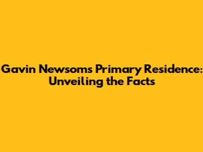 Gavin Newsom's Primary Residence: Unveiling the Facts