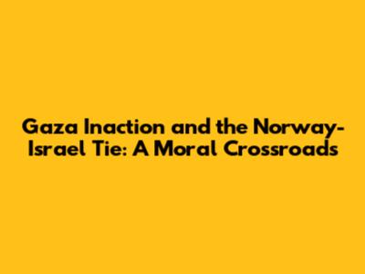Gaza Inaction and the Norway-Israel Tie: A Moral Crossroads