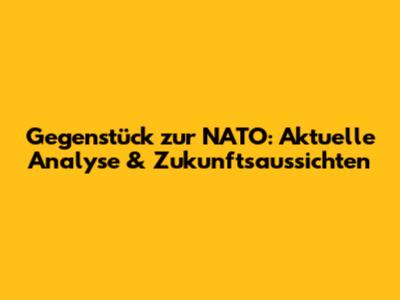 Gegenstück zur NATO: Aktuelle Analyse & Zukunftsaussichten