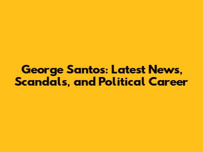 George Santos: Latest News, Scandals, and Political Career